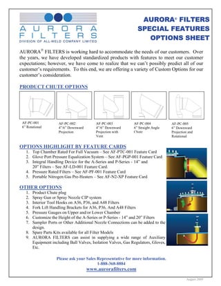 AURORA® FILTERS
                                                                SPECIAL FEATURES
                                                                   OPTIONS SHEET

AURORA® FILTERS is working hard to accommodate the needs of our customers. Over
the years, we have developed standardized products with features to meet our customer
expectations; however, we have come to realize that we can’t possibly predict all of our
customer’s requirements. To this end, we are offering a variety of Custom Options for our
customer’s consideration.

PRODUCT CHUTE OPTIONS




 AF-PC-001           AF-PC-002            AF-PC-003           AF-PC-004            AF-PC-005
 6” Rotational       4”/6” Downward       4”/6” Downward      6” Straight Angle    6” Downward
                     Projection           Projection with     Chute                Projection and
                                          Vent                                     Rotational

OPTIONS HIGHLIGHT BY FEATURE CARDS
   1. Top Chamber Rated For Full Vacuum – See AF-PTC-001 Feature Card
   2. Glove Port Pressure Equalization System – See AF-PGP-001 Feature Card
   3. Integral Handling Device for the A-Series and P-Series - 14” and
      20” Filters – See AF-LD-001 Feature Card.
   4. Pressure Rated Filters – See AF-PF-001 Feature Card
   5. Portable Nitrogen Gas Pre-Heaters – See AF-N2-XP Feature Card

OTHER OPTIONS
   1. Product Chute plug
   2. Spray Gun or Spray Nozzle CIP system
   3. Interior Tool Hooks on A36, P36, and A48 Filters
   4. Fork Lift Handling Brackets for A36, P36, And A48 Filters
   5. Pressure Gauges on Upper and/or Lower Chamber
   6. Customize the Height of the A-Series or P-Series - 14” and 20” Filters
   7. Sampler Ports or Other Additional Nozzle Connections can be added to the
      design.
   8. Spare Parts Kits available for all Filter Models
   9. AURORA FILTERS can assist in supplying a wide range of Auxiliary
      Equipment including Ball Valves, Isolation Valves, Gas Regulators, Gloves,
      Etc.

                   Please ask your Sales Representative for more information.
                                         1-888-368-8884
                                      www.aurorafilters.com
                                                                                            August 2009
 