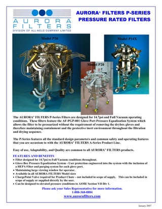 AURORA® FILTERS P-SERIES
                                                   PRESSURE RATED FILTERS


                      Model P36                                                    Model P14X




                                                           Model P20




The AURORA® FILTERS P-Series Filters are designed for 14.7psi and Full Vacuum operating
conditions. These filters feature the AF-PGP-001 Glove Port Pressure Equalization System which
allows the filter to be pressurized without the requirement of removing the drybox gloves and
therefore maintaining containment and the protective inert environment throughout the filtration
and drying sequence.

The P-Series features all the standard design parameters and common safety and operating features
that you are accustom to with the AURORA® FILTERS A-Series Product Line.

Easy of use, Adaptability, and Quality are common to all AURORA® FILTERS products.
FEATURES AND BENEFITS
• Filter designed for 14.7psi to Full Vacuum conditions throughout.
• Glove Box Pressure Equalization System - User protection engineered into the system with the inclusion of
  a HEPA Filter and purging system for each glove port.
• Maintaining large viewing window for operator.
• Available in all AURORA FILTERS Model sizes
• ChargePoint Valve required for Product Chute – not included in scope of supply. This can be included in
  scope of supply or supplied directly by the user.
• Can be designed to elevated pressure conditions to ASME Section VII Div 1.
                       Please ask your Sales Representative for more information.
                                             1-888-368-8884
                                        www.aurorafilters.com

                                                                                                   January 2007
 
