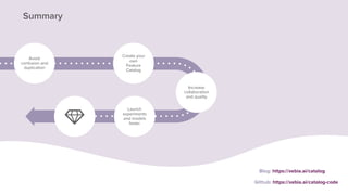 Blog: https://xebia.ai/catalog
Summary
Avoid
confusion and
duplication
Create your
own
Feature
Catalog
Increase
collaboration
and quality
Launch
experiments
and models
faster
Github: https://xebia.ai/catalog-code
 