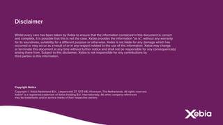 Disclaimer
Whilst every care has been taken by Xebia to ensure that the information contained in this document is correct
and complete, it is possible that this is not the case. Xebia provides the information "as is", without any warranty
for its soundness, suitability for a different purpose or otherwise. Xebia is not liable for any damage which has
occurred or may occur as a result of or in any respect related to the use of this information. Xebia may change
or terminate this document at any time without further notice and shall not be responsible for any consequence(s)
arising there from. Subject to this disclaimer, Xebia is not responsible for any contributions by
third parties to this information.
Copyright Notice
Copyright © Xebia Nederland B.V., Laapersveld 27, 1213 VB, Hilversum, The Netherlands. All rights reserved.
Xebia® is a registered trademark of Xebia Holding B.V. internationally. All other company references
may be trademarks and/or service marks of their respective owners.
 