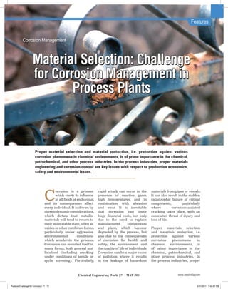 Features


           Corrosion Management



                    Material Selection: Challenge
                    for Corrosion Management in
                            Process Plants



                       Proper material selection and material protection, i.e. protection against various
                       corrosion phenomena in chemical environments, is of prime importance in the chemical,
                       petrochemical, and other process industries. In the process industries, proper materials
                       engineering and corrosion control are key issues with respect to production economics,
                       safety and environmental issues.




                                C
                                       orrosion is a process          rapid attack can occur in the         materials from pipes or vessels.
                                       which exerts its influence     presence of reactive gases,           It can also result in the sudden
                                        in all fields of endeavour,   high temperatures, and in             catastrophic failure of critical
                                and its consequences affect           combination with abrasion             components,          particularly
                                every individual. It is driven by     and wear. It is inevitable            where         corrosion-assisted
                                thermodynamic considerations,         that corrosion can incur              cracking takes place, with an
                                which dictate that metallic           huge financial costs, not only        associated threat of injury and
                                materials will tend to return to      due to the need to replace            loss of life.
                                their most stable state, often as     manufactured         components
                                oxides or other combined forms,       and plant, which become               Proper materials selection
                                particularly under aggressive         degraded by the process, but          and materials protection, i.e.
                                environmental            conditions   also due to the consequences          protection against various
                                which accelerate the process.         of corrosion for health and           corrosion    phenomena      in
                                Corrosion can manifest itself in      safety, the environment and           chemical environments, is
                                many forms, both general and          the quality of life of individuals.   of prime importance in the
                                localised (including cracking         Corrosion can be a major cause        chemical, petrochemical, and
                                under conditions of tensile or        of pollution where it results         other process industries. In
                                cyclic stressing). Particularly,      in the leakage of hazardous           the process industries, proper



                                                       Chemical Engineering World | 71 | MAY 2011                            www.cewindia.com


Feature-Challenge for Corrosion 71 71                                                                                                     5/31/2011 7:49:57 PM
 
