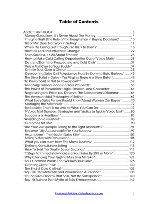 Table of Contents

ABOUT THIS E-BOOK.......................................................................................................3
“Money Objections: It’s Never About The Money” .............................................4
“Imagine That! (The Role of the Imagination in Buying Decisions)” ..............10
“Hit or Miss Does Not Work in Selling”.....................................................................14
“When The Going Gets Tough, Go Back to Basics” ..........................................18
“How to Lead and Influence Change” ................................................................22
“Sales Success: It's All About Emotion”..................................................................25
“How to Make Cold Calling Opportunities Out of Voice Mails” ....................28
“Do’s and Don’ts for Prospecting and Cold Calls”............................................31
“Voice 