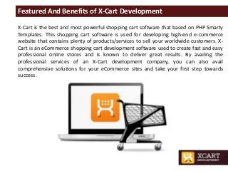 Featured And Benefits of X-Cart Development
X-Cart is the best and most powerful shopping cart software that based on PHP Smarty
Templates. This shopping cart software is used for developing high-end e-commerce
website that contains plenty of products/services to sell your worldwide customers. X-
Cart is an eCommerce shopping cart development software used to create fast and easy
professional online stores and is known to deliver great results. By availing the
professional services of an X-Cart development company, you can also avail
comprehensive solutions for your eCommerce sites and take your first step towards
success.
 