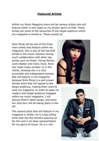 Featured Artists


Within my Music Magazine there will be various artists who will
feature within it and relate to my chosen genre of RnB. These
artists are some of the favourites of the target audience which
my magazine is aimed at. These consist of;



Nicki Minaj will be one of the three
main artists that feature within my
magazine. She is one of the top RnB
artists in the music industry having
much collaboration with other top
artists such as Drake, Young Money,
Justin Bieber and many more. Nicki
has made many number 1s in the
charts, showing she is a very
successful and independent woman.
She will feature in my magazine
because Nicki Minaj is a well known
female artist that will appeal to the
target audience, making them want to
read my magazine. In order to keep my
readers and target audience engaged
within my music magazine, I will
discuss Nicki’s latest songs, and when
her next tour will be taking place in the
UK.

The second artist that will feature in my
magazine is Drake; he is a top selling
artist that has the females queuing up
for him and is an ideal representation
for my genre of music. He is a role
 