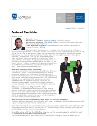 January / February / March 2012
Featured Candidate
by Denise Barnard
Name: Sri Buwan
Recruitment Company: Pro Count Staffing, Temporary Division
Recruitment Associate: Chris Gotsis, Manager, Recruitment Services - Financial &
Accounting, Temporary Division
Client Associate: Asher Khan, Senior Associate, Client Services - Accounting &
Finance, Temporary Staffing
Who says it’s not who you know? In the case of Sri Buwan, a stint at GE Water &
Process Technologies Canada on an earlier contract served him well when another opportunity came up. Of
course, the fact that he was working toward his CGA designation, had experience with SAP and needed
little training was important, too, since that’s what the client was looking for, says Asher Khan, Senior
Associate, Client Services. Khan had also worked with another
client with whom Buwan was placed—to rave reviews. “He did a
great job,” says Chris Gotsis, Manager, Recruitment Services, who
has been Sri’s Recruiter for the past few years. She adds, “Sri has
always been very reliable, consistent, motivated, and hardworking.
He is definitely eager and wants to excel in everything that he
does. I hope to place him again really soon.”
What was your most recent assignment?
A one-year contract as a Senior Accountant at GE Water & Process
Technologies Canada. I have extensive experience in general
accounting, preparing and consolidating financial statements,
taxation including corporate and commodity, liaising and preparing
audit papers, reconciling balance sheet accounts and intercompany
charges, ad hoc reports and other accounting and finance
departmental duties, preparing corporate tax returns and
engineering R&D analysis, coordinating the annual budgeting
process, daily cash management, and reconciling bank accounts.
What was your career path prior to this role?
In the past, I’ve worked mostly with midsize to large, service-
oriented companies in publishing, pharmaceuticals and hospitality.
This has given me a wide knowledge of accounting functions and
exposure to a variety of software packages. I’m a student member
of CGA Canada and am pursuing my degree with Seneca College
and set to obtain my designation by 2013.
What drew you to Pro Count Staffing? What was it like working with Chris?
Pro Count Staffing is well known within the GTA, has a variety of clients in midsize to large companies, and
a good working relationship with top entrepreneurs.
Chris’ interpersonal skills and knowledge have always led to successful opportunities for me. Chris provides
ample information about featured jobs and roles so I am fully prepared for the interview process and feel
confident I can meet the employers' expectations.
How did working with Pro Count Staffing help you and the companies you’ve worked for, such
as GE Water & Process Technologies Canada?
The companies I worked for were happy that Pro Count Staffing negotiated the terms, salary and job
 