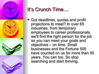 It’s Crunch Time… Got deadlines, quotas and profit projections to meet? In over 65 industries, from temporary employees to career professionals, we'll find the right person for the job so you can meet your goals and objectives – on time. Small businesses and the Fortune 500 have counted on us for more than 50 years. You can too. So stop searching and start thriving.  