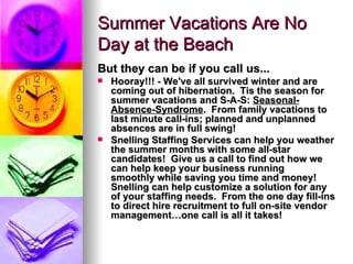 Summer Vacations Are No Day at the Beach But they can be if you call us... Hooray!!! - We've all survived winter and are coming out of hibernation.  Tis the season for summer vacations and S-A-S:  Seasonal-Absence-Syndrome . Fromfamily vacations to last minute call-ins; planned and unplanned absences are in full swing!   Snelling StaffingServices can help you weather the summer months with some all-star candidates!  Give us a call to find out howwe can help keep your business running smoothlywhile saving you time and money! Snelling can help customize a solution forany of your staffing needs. From the one day fill-ins to direct hire recruitment to fullon-site vendor management…one call is all it takes! 