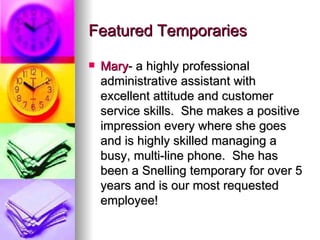 Featured Temporaries Mary - a highly professional administrative assistant with excellent attitude and customer service skills.  She makes a positive impression every where she goes and is highly skilled managing a busy, multi-line phone.  She has been a Snelling temporary for over 5 years and is our most requested employee! 