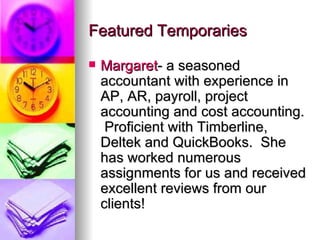 Featured Temporaries Margaret - a seasoned accountant with experience in AP, AR, payroll, project accounting and cost accounting.  Proficient with Timberline, Deltek and QuickBooks.  She has worked numerous assignments for us and received excellent reviews from our clients! 
