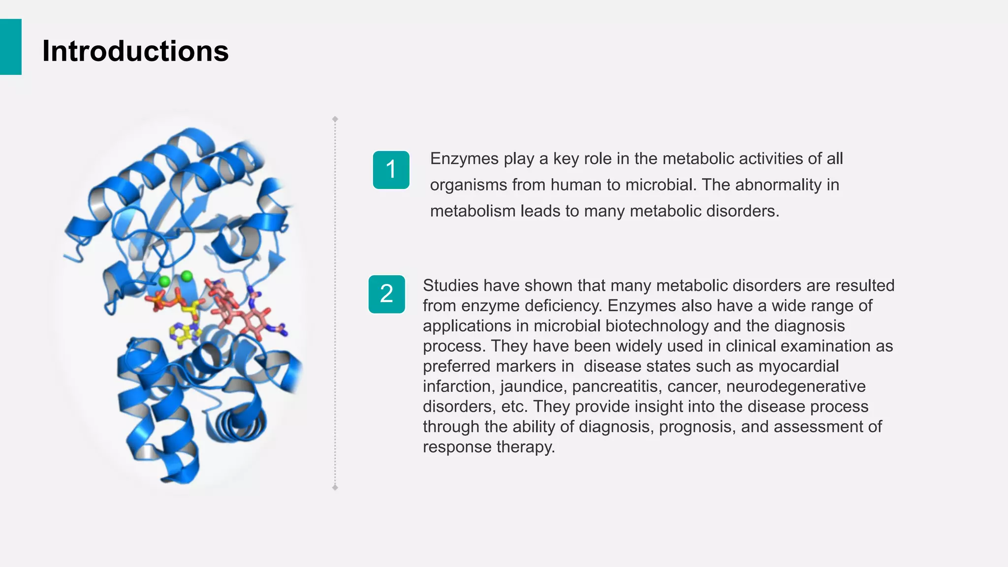 Introductions
Enzymes play a key role in the metabolic activities of all
organisms from human to microbial. The abnormality in
metabolism leads to many metabolic disorders.
1
2 Studies have shown that many metabolic disorders are resulted
from enzyme deficiency. Enzymes also have a wide range of
applications in microbial biotechnology and the diagnosis
process. They have been widely used in clinical examination as
preferred markers in disease states such as myocardial
infarction, jaundice, pancreatitis, cancer, neurodegenerative
disorders, etc. They provide insight into the disease process
through the ability of diagnosis, prognosis, and assessment of
response therapy.
 