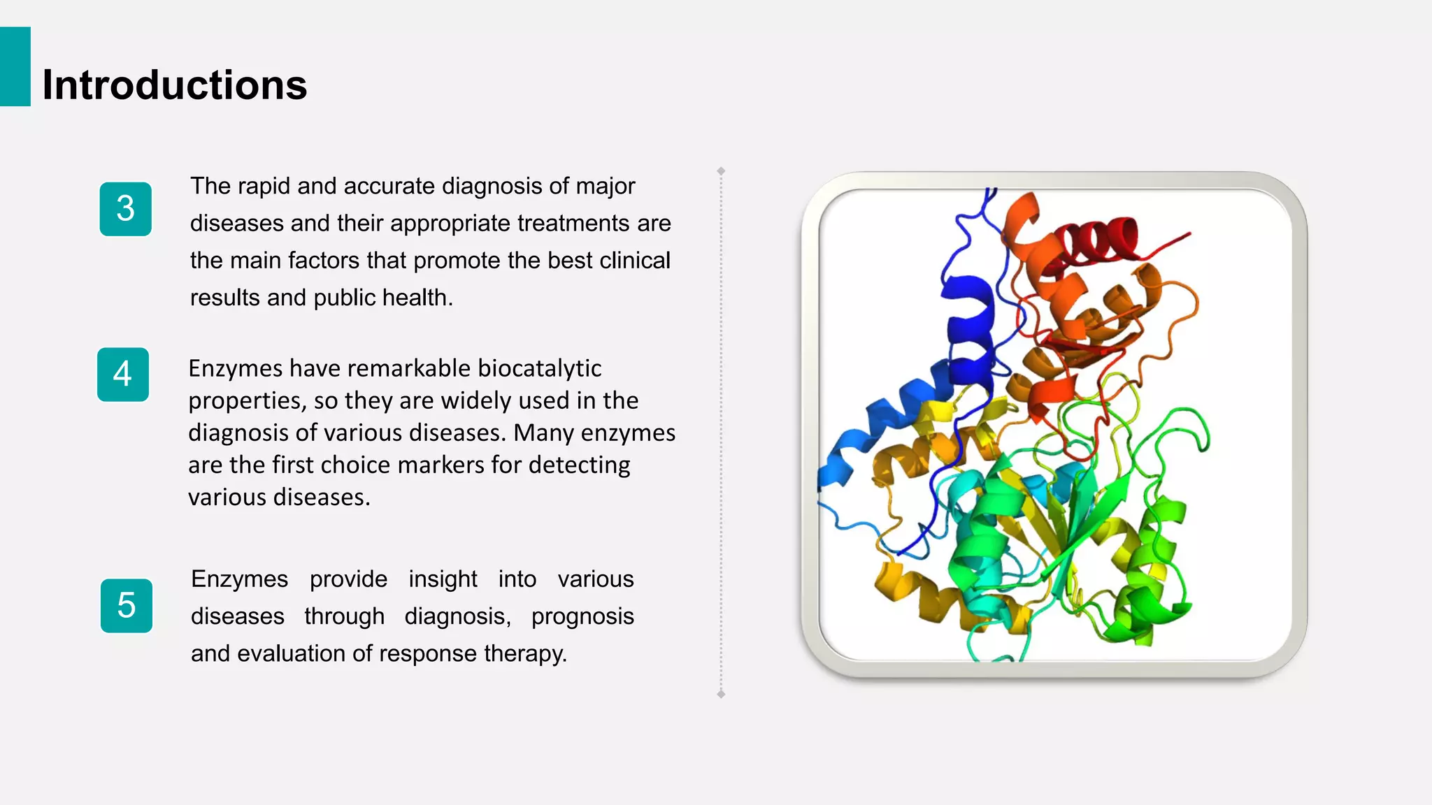 Introductions
The rapid and accurate diagnosis of major
diseases and their appropriate treatments are
the main factors that promote the best clinical
results and public health.
3
4
Enzymes provide insight into various
diseases through diagnosis, prognosis
and evaluation of response therapy.
5
Enzymes have remarkable biocatalytic
properties, so they are widely used in the
diagnosis of various diseases. Many enzymes
are the first choice markers for detecting
various diseases.
 