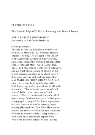 FEATURED ESSAY
The Ecstatic Edge of Politics: Sociology and Donald Trump
ARLIE RUSSELL HOCHSCHILD
University of California-Berkeley
[email protected]
The day before the Louisiana Republican
primary in March 2016, I watched Donald
Trump’s Boeing 757 descend from the sky
at the Lakefront Airport in New Orleans,
Louisiana. Inside the crowded hangar, Elton
John’s ‘‘Rocket Man’’ was playing. Red,
white, and blue strobe lights roved sideways
and up. Cell phones snapped photos of the
blond-haired candidate as he stood before
thousands waving and shaking signs that
read MAKE AMERICA GREAT AGAIN. A
small, wiry man bearing this sign with
both hands, eyes afire, called out to all with-
in earshot, ‘‘To be in the presence of such
a man! To be in the presence of such
a man.’’ There seemed in this man’s call, I
wrote in my field notes—part of a five year
ethnographic study of Tea Party supporters
in Louisiana—a note of reverence, even
ecstasy (Hochschild 2016:224). How do we
understand the states of mind and situations
of those to whom Donald Trump appeals?
How does such emotional appeal work?
Whatever Trump’s future, he has touched
 