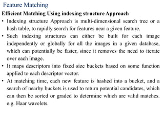 Feature Matching
Efficient Matching Using indexing structure Approach
• Indexing structure Approach is multi-dimensional search tree or a
hash table, to rapidly search for features near a given feature.
• Such indexing structures can either be built for each image
independently or globally for all the images in a given database,
which can potentially be faster, since it removes the need to iterate
over each image.
• It maps descriptors into fixed size buckets based on some function
applied to each descriptor vector.
• At matching time, each new feature is hashed into a bucket, and a
search of nearby buckets is used to return potential candidates, which
can then be sorted or graded to determine which are valid matches.
e.g. Haar wavelets.
 