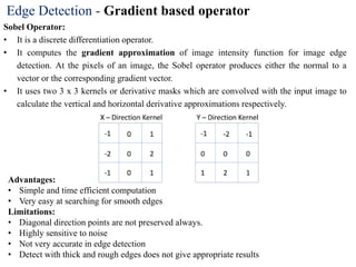 Edge Detection - Gradient based operator
Sobel Operator:
• It is a discrete differentiation operator.
• It computes the gradient approximation of image intensity function for image edge
detection. At the pixels of an image, the Sobel operator produces either the normal to a
vector or the corresponding gradient vector.
• It uses two 3 x 3 kernels or derivative masks which are convolved with the input image to
calculate the vertical and horizontal derivative approximations respectively.
Advantages:
• Simple and time efficient computation
• Very easy at searching for smooth edges
Limitations:
• Diagonal direction points are not preserved always.
• Highly sensitive to noise
• Not very accurate in edge detection
• Detect with thick and rough edges does not give appropriate results
 