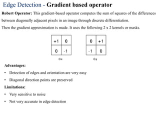 Edge Detection - Gradient based operator
Robert Operator: This gradient-based operator computes the sum of squares of the differences
between diagonally adjacent pixels in an image through discrete differentiation.
Then the gradient approximation is made. It uses the following 2 x 2 kernels or masks.
Advantages:
• Detection of edges and orientation are very easy
• Diagonal direction points are preserved
Limitations:
• Very sensitive to noise
• Not very accurate in edge detection
 