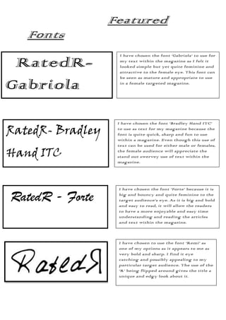 Featured
   Fonts
                    I have chosen the font ‘Gabriola’ to use for

 RatedR-            my text within the magazine as I felt it
                    looked simple but yet quite feminine and
                    attractive to the female eye. This font can
                    be seen as mature and appropriate to use

Gabriola            in a female targeted magazine.




                   I have chosen the font ‘Bradley Hand ITC’

RatedR- Bradley    to use as text for my magazine because the
                   font is quite quick, sharp and fun to use
                   within a magazine. Even though this use of
                   text can be used for either male or females,

Hand ITC           the female audience will appreciate the
                   stand out swervey use of text within the
                   magazine.




                   I have chosen the font ‘Forte’ because it is

RatedR - Forte     big and bouncy and quite feminine to the
                   target audience’s eye. As it is big and bold
                   and easy to read, it will allow the readers
                   to have a more enjoyable and easy time
                   understanding and reading the articles
                   and text within the magazine.



                   I have chosen to use the font ‘Remi’ as
                   one of my options as it appears to me as
                   very bold and sharp. I find it eye
                   catching and possibly appealing to my
                   particular target audience. The use of the
                   ‘R’ being flipped around gives the title a
                   unique and edgy look about it.

                   ’
 