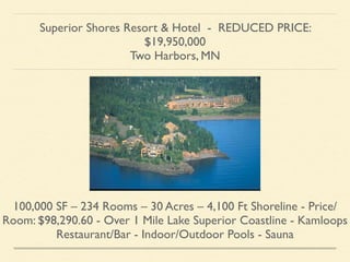 Superior Shores Resort & Hotel - REDUCED PRICE:
$19,950,000 	

Two Harbors, MN
100,000 SF – 234 Rooms – 30 Acres – 4,100 Ft Shoreline - Price/
Room: $98,290.60 - Over 1 Mile Lake Superior Coastline - Kamloops
Restaurant/Bar - Indoor/Outdoor Pools - Sauna
 