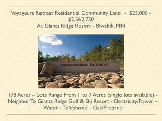 Voyageurs Retreat Residential Community Land - $25,000 -
$2,562,750	

At Giants Ridge Resort - Biwabik, MN
178 Acres – Lots Range From 1 to 7 Acres (single lots available) -
Neighbor To Giants Ridge Golf & Ski Resort - Electricity/Power –
Water – Telephone – Gas/Propane
 