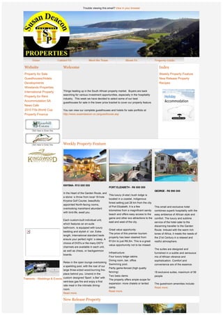 Trouble viewing this email? View in your browser




    Website                      Welcome                                                                                Index
    Property for Sale                                                                                                   Weekly Property Feature
    Guesthouses/Hotels                                                                                                  New Release Property
    Developments                                                                                                        Recipes
    Winelands Properties
    International Property       Things heating up in the South African property market.  Buyers are back 
                                 searching for various investment opportunities, especially in the hospitality
    Property for Rent
                                 industry.  This week we have decided to select some of our best 
    Accommodation SA
                                 guesthouses for sale in the lower price bracket to cover our property feature.
    News Cafe                     
    2010 Fifa World Cup          You can view our complete guesthouses and hotels for sale portfolio at
    Property Finance             http://www.susandeacon.co.za/guesthouse.asp  




                                 Weekly Property Feature




                  
                  
                  
                  
                                 KNYSNA- R10 000 000
                                                                          PORT ELIZABETH - R6 500 000
                                  
                                                                                                                    GEORGE - R6 990 000
                                 In the Heart of the Garden Route, and
                                                                          This luxury (4-star) bush lodge is
                                 a stone s throw from local 18-hole
                                                                          located in a coastal, indigenous           
                                 Knysna Golf Course, beautifully
                                                                          forest setting just 28 km from the city
                                 appointed North-facing rooms,
                                                                          of Port Elizabeth. It is a few            This small and exclusive hotel
                                 overlooking marshland abundant
                                                                          kilometres from a magnificent sandy       combines superb hospitality with the
                                 with bird-life, await you.
                                                                          beach and offers easy access to the       easy ambience of African style and
                                 Each custom-built individual unit,
                                                                          game and other eco attractions to the comfort. The luxury and sublime
                                 which features an en-suite
                                                                          east and west of the city.            service of the hotel cater to the
                                 bathroom, is equipped with luxury
                                                                                                                    discerning traveller to the Garden
                                                                          Great value opportunity:                  Route. Imbued with the warm rich
                                 bedding and stylish d cor. Extra-
                                                                          The price of this premier tourism         tones of Africa, it meets the needs of
                                 length, International standard beds
                                                                          property has been slashed from            the 21st Century in a relaxed and
                                 ensure your perfect night s sleep. A
                                                                          R12m to just R6,5m. This is a great       restful atmosphere.
                                 choice of DVD's or the many DSTV
                                                                          value opportunnity not to be missed.
                                 channels are available in each unit,
                                                                                                                    The suites are designed and
                                 as well as chess, or backgammon
                                                                          Infrastructure:                           furnished in a subtle and sensuous
                                 boards.
                                                                          Four luxury lodge cabins.                 mix of African vibrance and
                  
                                                                          Dining room, bar, office.                 sophistication. Comfort and
                                 Relax in the open lounge overlooking
                                                                          Swimming pool.                            convenience are of the essence.
                                 a sparkling pool, with the roar of our
                                                                          Partly game-fenced (high quality
                                 large three-sided wood-burning fire-
                                                                          fencing)                                  18 exclusive suites, maximum of 56
                                 place behind you. Unwind in the
                                                                          Two bass dams.                            people
Tramonto - Weddings & Events custom designed 'Sport s Bar' with           The property offers ample scope for
                                 vent-less gas fire and enjoy a first
                                                                          expansion: more chalets or tented         The guestroom amenities include:
                                 rate meal in the intimate dining-
                                                                          camp.                                     Read more.
                                 room.
                                                                          Read more.
                                 Read more.
 
                                 New Release Property
 
                  
                  
 