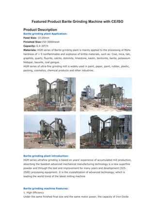 Featured Product Barite Grinding Machine with CE/ISO
Product Description
Barite grinding plant Application:
Feed Size: 10-20mm
Finished Size:150-3000mesh
Capacity: 0.4-30T/h
Materials: HGM series of Barite grinding plant is mainly applied to the processing of Mohs
hardness of < 9 nonflammable and explosive of brittle materials, such as: Coal, mica, talc,
graphite, quartz, fluorite, calcite, dolomite, limestone, kaolin, bentonite, barite, potassium
feldspar, bauxite, coal gangue.
HGM series of ultra-fine grinding mill is widely used in paint, paper, paint, rubber, plastic,
packing, cosmetics, chemical products and other industries.
Barite grinding plant introduction:
HGM series ultrafine grinding is based on years' experience of accumulated mill production,
absorbing the Swedish advanced mechanical manufacturing technology is a new superfine
powder and through the test and improvement for many years and development (325-
2500) processing equipment. It is the crystallization of advanced technology, which is
leading the world trend of the latest milling machine
Barite grinding machine Features:
1. High Efficiency
Under the same finished final size and the same motor power, the capacity of Iron Oxide
 