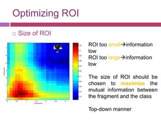 Optimizing ROI
   Size of ROI
                  ROI too smallinformation
                  low
                  ROI too largeinformation
                  low

                  The size of ROI should be
                  chosen to maximize the
                  mutual information between
                  the fragment and the class

                  Top-down manner
 
