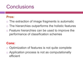Conclusions
Pros:
 The extraction of image fragments is automatic

 The hierarchies outperforms the holistic features

 Feature hierarchies can be used to improve the

  performance of classification schemes

Cons:
 Optimization of features is not quite complete

 Application process is not as computationally

  efficient
 