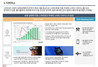 3
1. 디바이스
스마트폰 시장이 포화상태에 이르면서 제조사를 중심으로 스마트폰을 이을 차세대 스마트 디바이스를 속속
공개하고 있음. 폴더블폰이 첫번째 주자가 될 것으로 보이며, 향후 AR 헤드셋이 얼마나 빠르게 발전할지 주목됨
포화 상태에 이른 스마트폰과 차세대 스마트 디바이스의 등장
2019 Watching Point2018 Trend
포화
상태에
이른
스마트폰
• 폴더블폰이 차세대
스마트폰이 될 수
있을지 여부
• 5G 스마트폰이
시장에 어떤
영향을 줄 것인가?
• AR 헤드셋은 얼마나
빠르게 개선될까?
(Microsoft Hololens 2
출시 예정)
• 2018년 3분기 기준 스마트폰 시장은 4분기 연속
마이너스 성장을 기록
• 아직 중국과 인도 시장의 성장 가능성은 남아있지만,
중저가로 시장이 형성됨
• 시장 점유율 2위의 Apple이 중저가 전략의
Huawei에 2위 자리를 내주고 3위로 떨어짐
• Huawei는 1위인 삼성과의 격차도 크지 않으며,
2019년 스마트폰 시장 점유율 1위를 달성할
것이라고 공표함
차세대
스마트
디바이스의
등장 • 2018년 8월 비밀에 쌓여 있던 AR 스타트업 Magic
Leap이 AR 헤드셋 ‘Magic Leap One’을 공개
• Hololens보다 개선됐지만, 개발자용으로 일반
소비자가 사용하기에는 부족한 점이 많음
• 삼성은 2018년 11월 글로벌 기업 최초로
폴더블폰의 프로토타입을 공개함
• Huawei는 2019년 중순 5G 통신이 가능한
폴더블폰을 출시한다고 발표
 