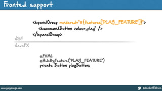 @hendrikEbberswww.guigarage.com
Fronted support
!
<h:panelGroup rendered="#{features['PLAY_FEATURE']}">
<h:commandButton value=„play" />
</h:panelGroup>
@FXML
@HideByFeature("PLAY_FEATURE")
private Button playButton;
JavaFX
JSF
 