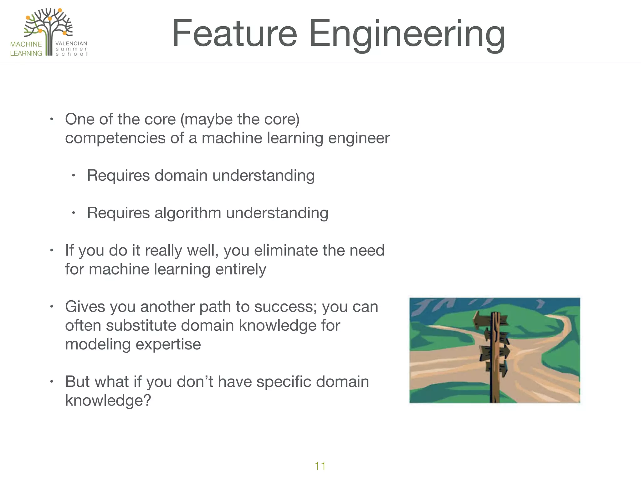 Feature Engineering
• One of the core (maybe the core)
competencies of a machine learning engineer

• Requires domain understanding

• Requires algorithm understanding

• If you do it really well, you eliminate the need
for machine learning entirely

• Gives you another path to success; you can
often substitute domain knowledge for
modeling expertise

• But what if you don’t have speciﬁc domain
knowledge?
11
 