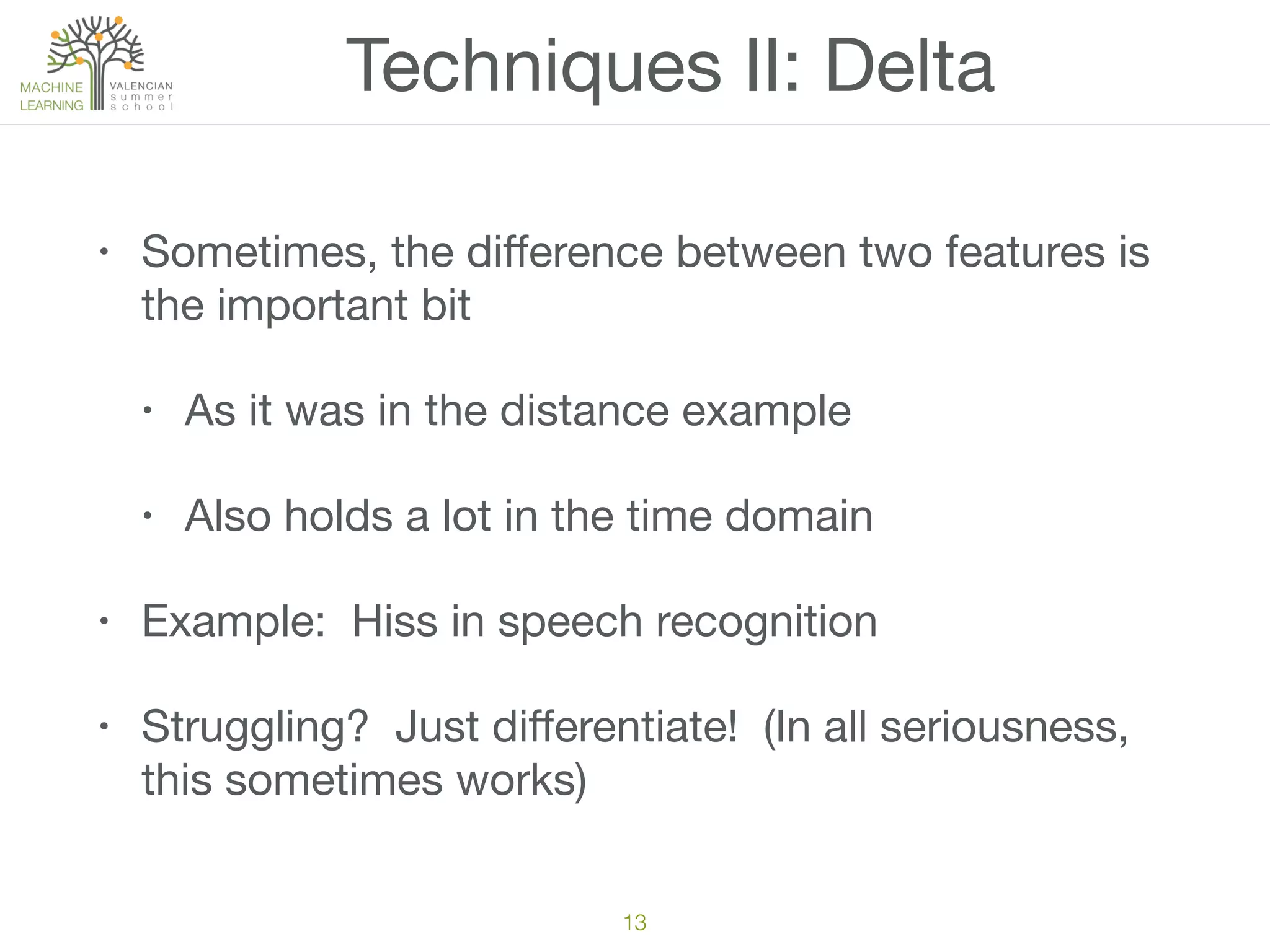 Techniques II: Delta
• Sometimes, the diﬀerence between two features is
the important bit

• As it was in the distance example

• Also holds a lot in the time domain

• Example: Hiss in speech recognition

• Struggling? Just diﬀerentiate! (In all seriousness,
this sometimes works)
13
 