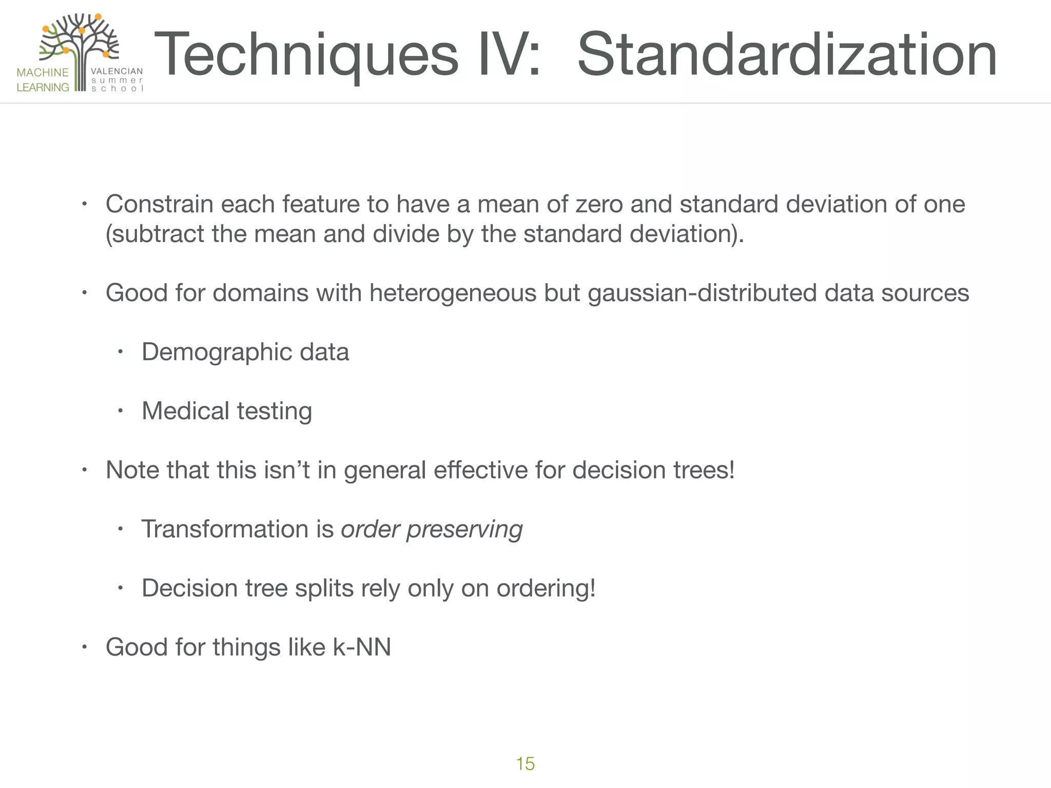 Techniques IV: Standardization
• Constrain each feature to have a mean of zero and standard deviation of one
(subtract the mean and divide by the standard deviation).

• Good for domains with heterogeneous but gaussian-distributed data sources

• Demographic data

• Medical testing

• Note that this isn’t in general eﬀective for decision trees!

• Transformation is order preserving

• Decision tree splits rely only on ordering!

• Good for things like k-NN
15
 