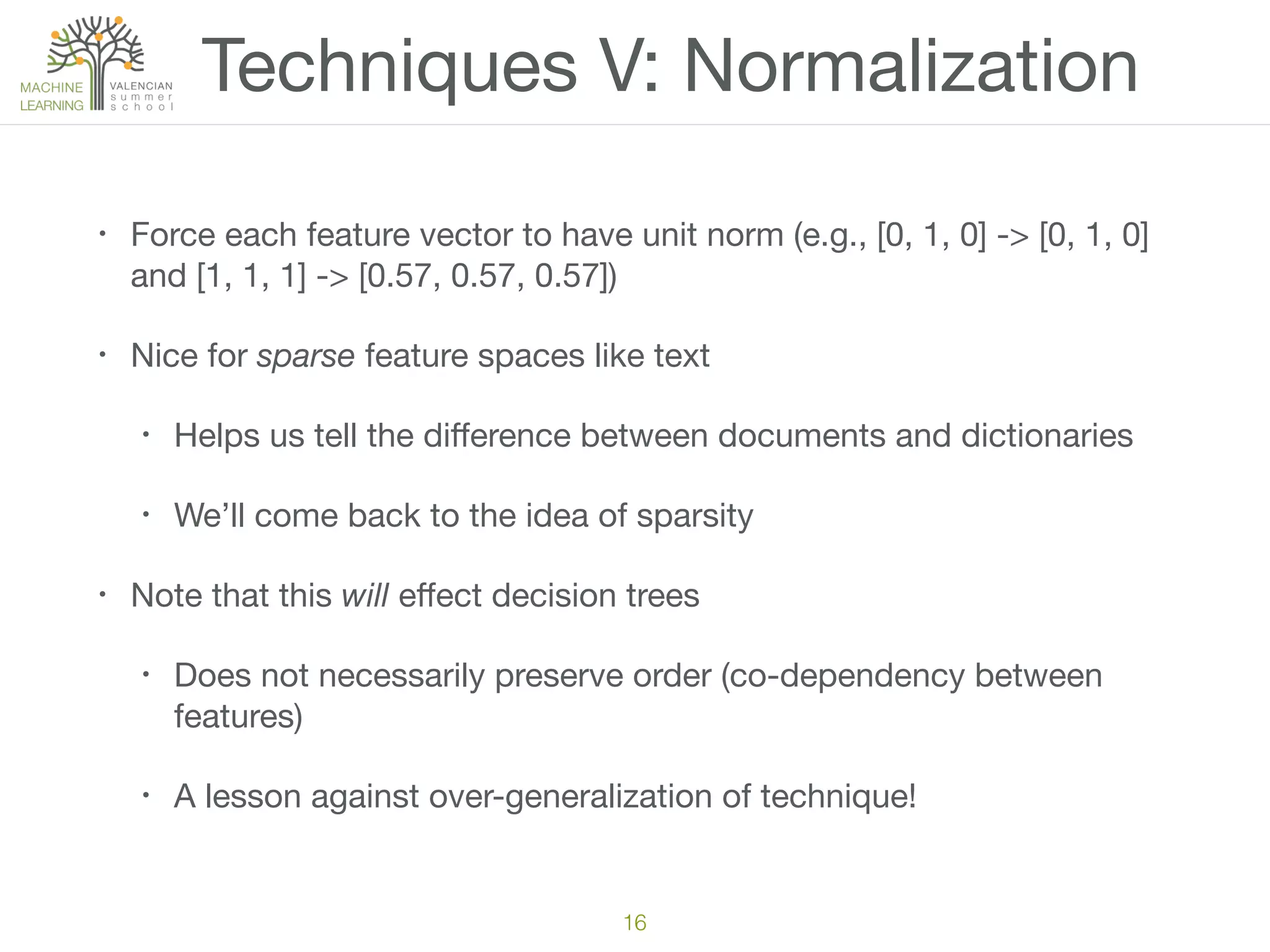 Techniques V: Normalization
• Force each feature vector to have unit norm (e.g., [0, 1, 0] -> [0, 1, 0]
and [1, 1, 1] -> [0.57, 0.57, 0.57])

• Nice for sparse feature spaces like text

• Helps us tell the diﬀerence between documents and dictionaries

• We’ll come back to the idea of sparsity

• Note that this will eﬀect decision trees

• Does not necessarily preserve order (co-dependency between
features)

• A lesson against over-generalization of technique!
16
 