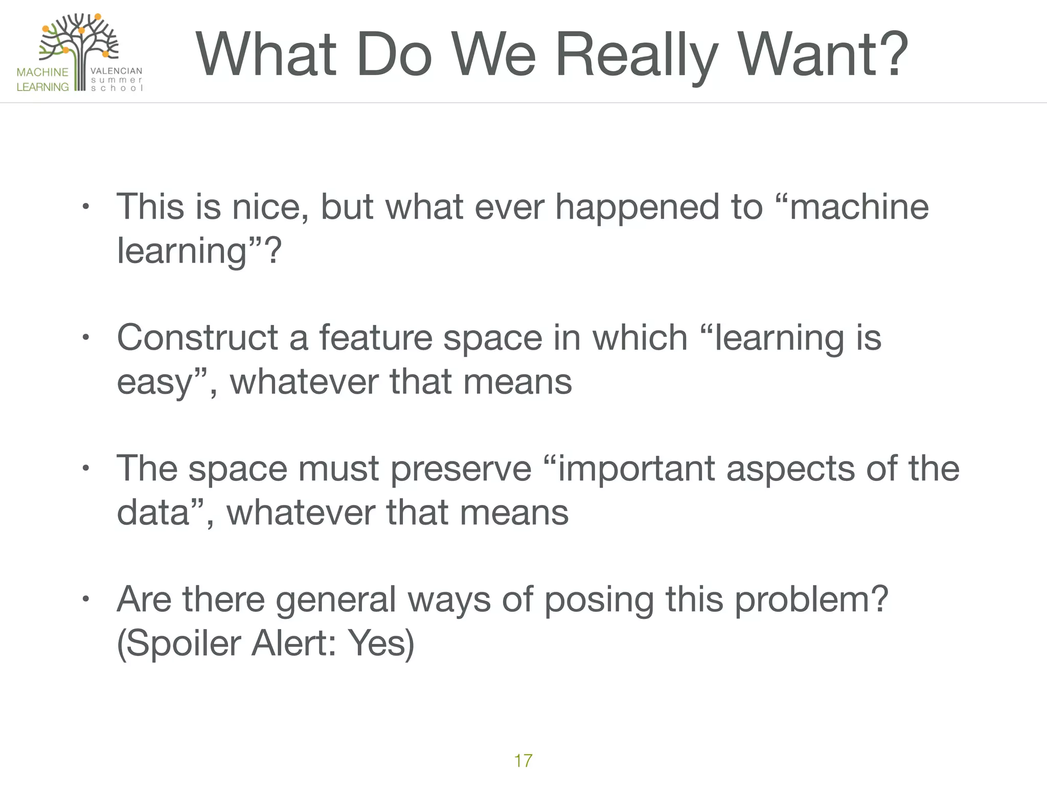 What Do We Really Want?
• This is nice, but what ever happened to “machine
learning”?

• Construct a feature space in which “learning is
easy”, whatever that means

• The space must preserve “important aspects of the
data”, whatever that means

• Are there general ways of posing this problem?
(Spoiler Alert: Yes)
17
 