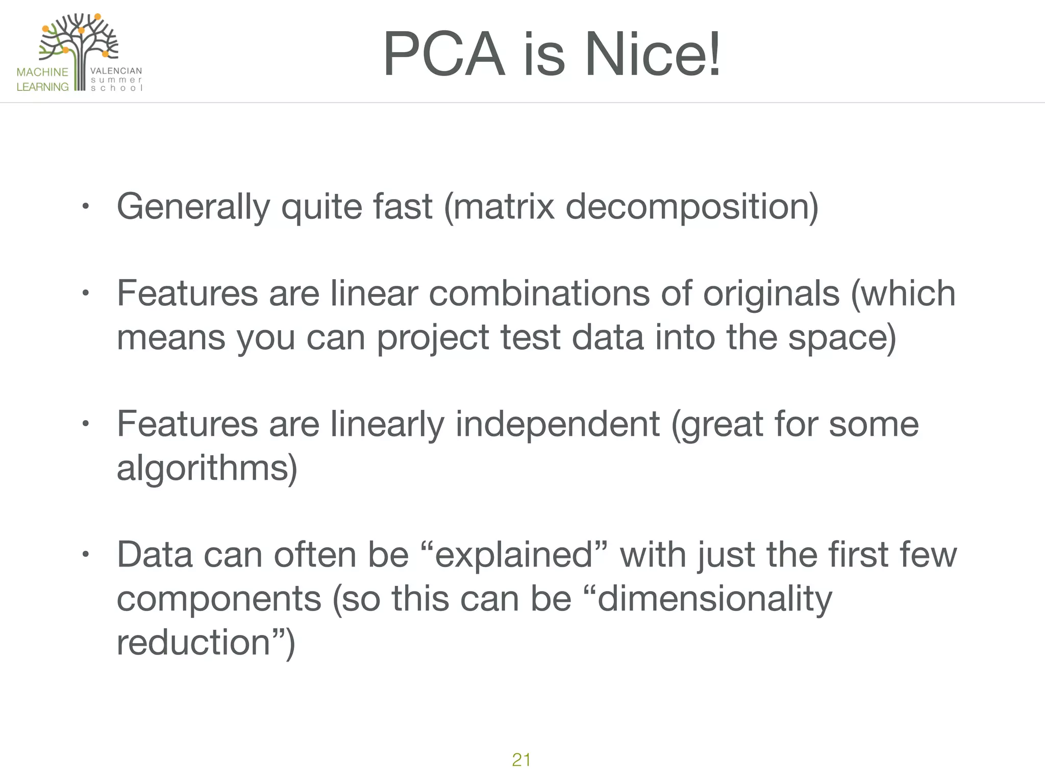 PCA is Nice!
• Generally quite fast (matrix decomposition)

• Features are linear combinations of originals (which
means you can project test data into the space)

• Features are linearly independent (great for some
algorithms)

• Data can often be “explained” with just the ﬁrst few
components (so this can be “dimensionality
reduction”)
21
 