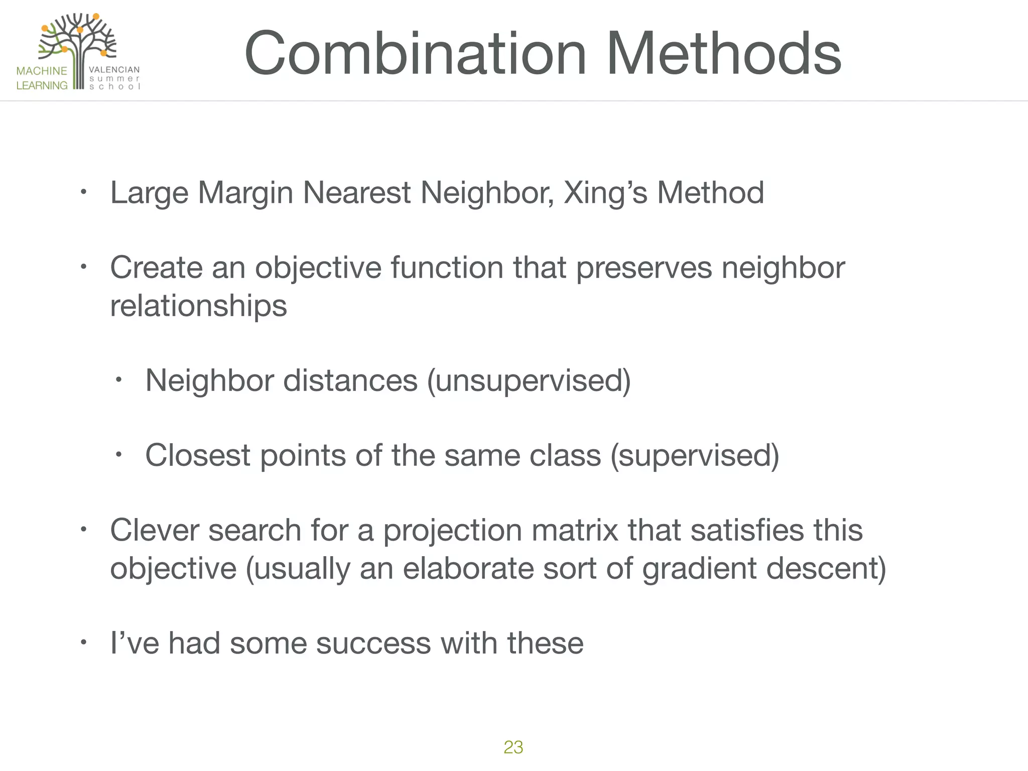 Combination Methods
• Large Margin Nearest Neighbor, Xing’s Method

• Create an objective function that preserves neighbor
relationships

• Neighbor distances (unsupervised)

• Closest points of the same class (supervised)

• Clever search for a projection matrix that satisﬁes this
objective (usually an elaborate sort of gradient descent)

• I’ve had some success with these
23
 