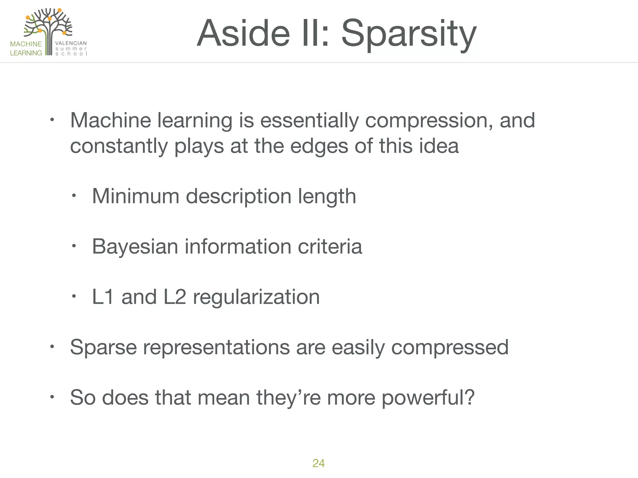 Aside II: Sparsity
• Machine learning is essentially compression, and
constantly plays at the edges of this idea

• Minimum description length

• Bayesian information criteria

• L1 and L2 regularization

• Sparse representations are easily compressed

• So does that mean they’re more powerful?
24
 