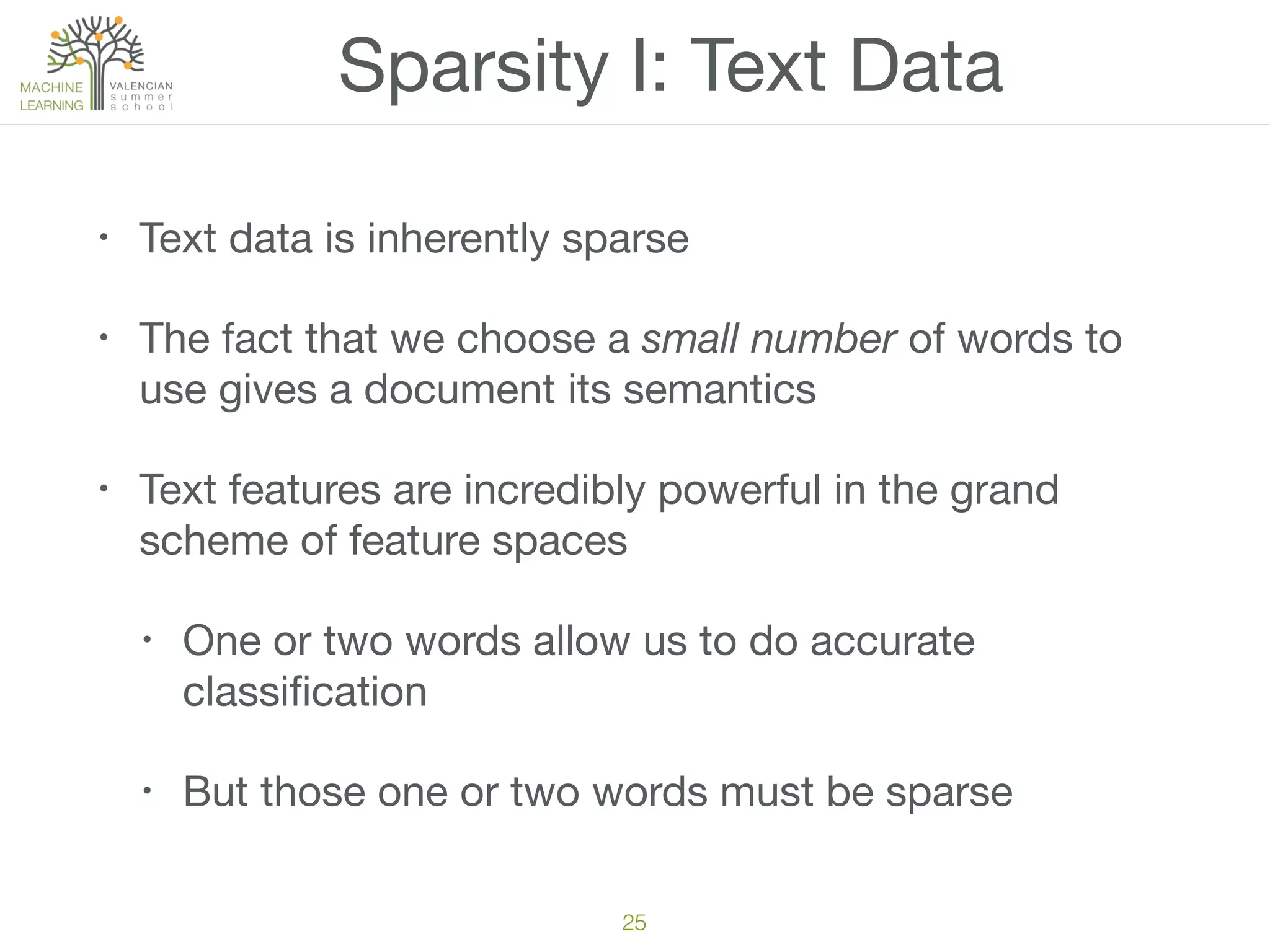 Sparsity I: Text Data
• Text data is inherently sparse

• The fact that we choose a small number of words to
use gives a document its semantics

• Text features are incredibly powerful in the grand
scheme of feature spaces

• One or two words allow us to do accurate
classiﬁcation

• But those one or two words must be sparse
25
 