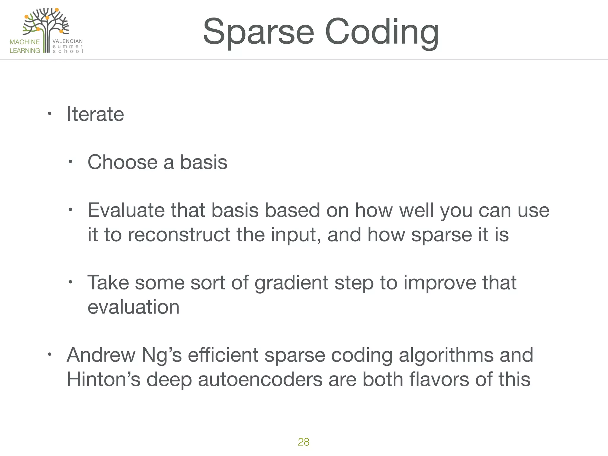 Sparse Coding
• Iterate

• Choose a basis

• Evaluate that basis based on how well you can use
it to reconstruct the input, and how sparse it is

• Take some sort of gradient step to improve that
evaluation

• Andrew Ng’s eﬃcient sparse coding algorithms and
Hinton’s deep autoencoders are both ﬂavors of this
28
 