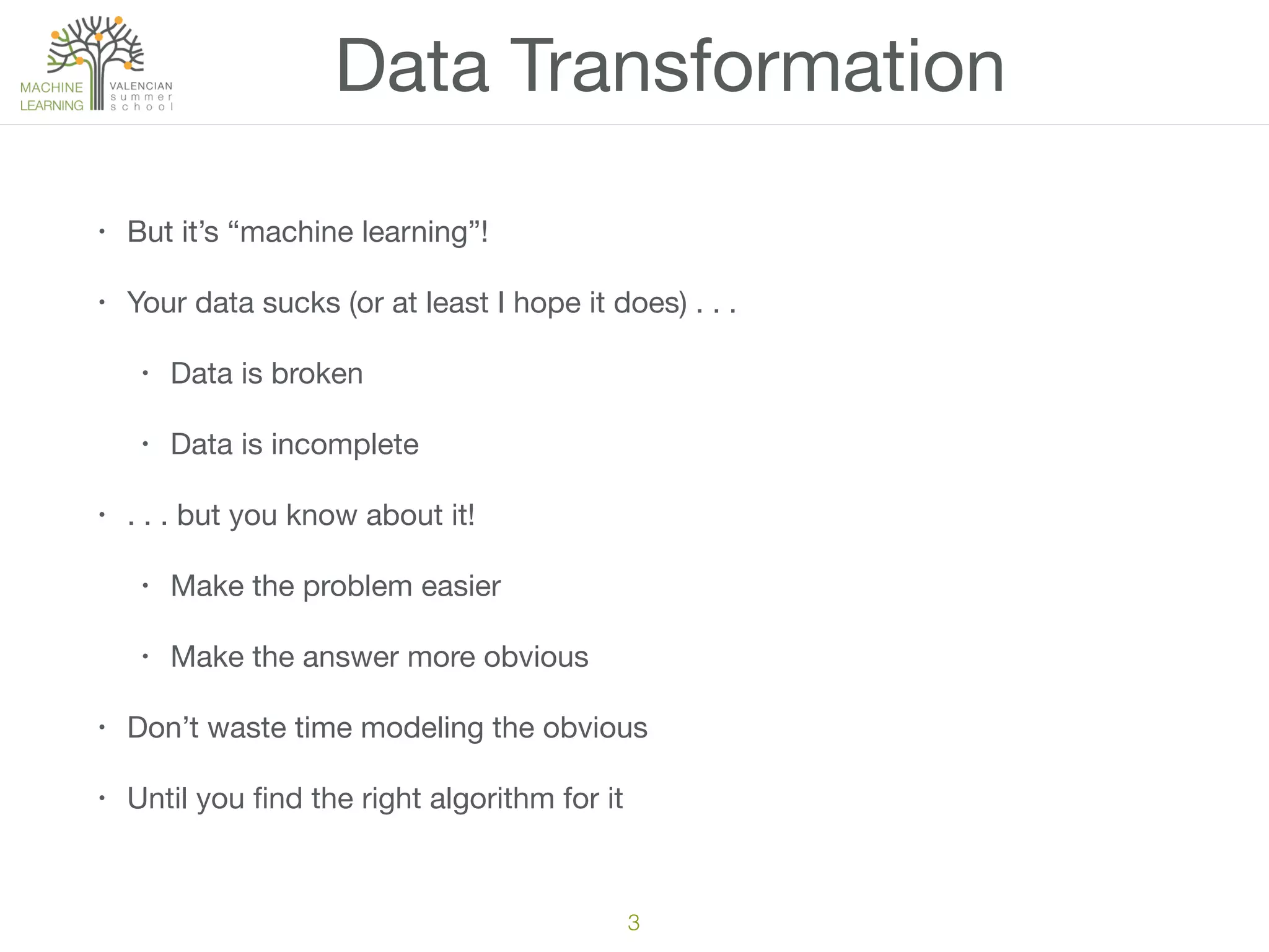 3
• But it’s “machine learning”!

• Your data sucks (or at least I hope it does) . . .

• Data is broken

• Data is incomplete

• . . . but you know about it!

• Make the problem easier

• Make the answer more obvious

• Don’t waste time modeling the obvious

• Until you ﬁnd the right algorithm for it
Data Transformation
 