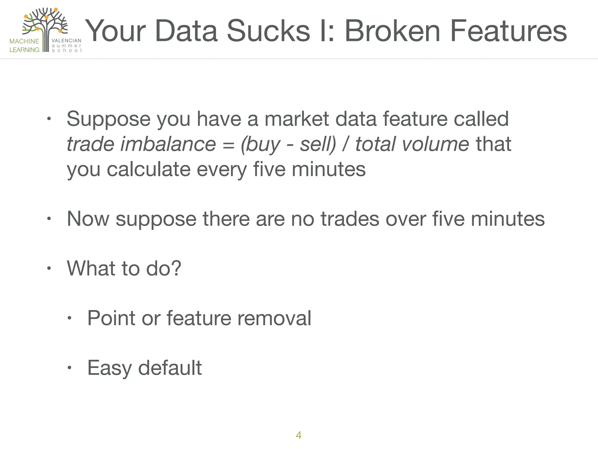 Your Data Sucks I: Broken Features
• Suppose you have a market data feature called
trade imbalance = (buy - sell) / total volume that
you calculate every ﬁve minutes

• Now suppose there are no trades over ﬁve minutes

• What to do?

• Point or feature removal

• Easy default
4
 