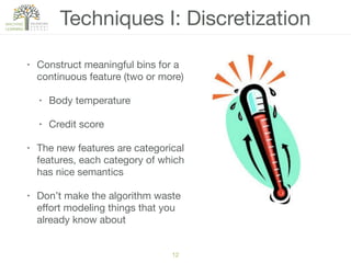 Techniques I: Discretization
• Construct meaningful bins for a
continuous feature (two or more)

• Body temperature

• Credit score

• The new features are categorical
features, each category of which
has nice semantics

• Don’t make the algorithm waste
eﬀort modeling things that you
already know about
12
 