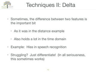 Techniques II: Delta
• Sometimes, the diﬀerence between two features is
the important bit

• As it was in the distance example

• Also holds a lot in the time domain

• Example: Hiss in speech recognition

• Struggling? Just diﬀerentiate! (In all seriousness,
this sometimes works)
13
 