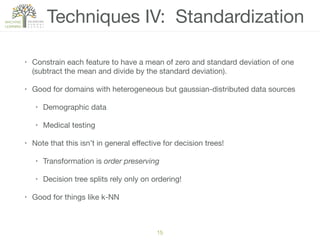 Techniques IV: Standardization
• Constrain each feature to have a mean of zero and standard deviation of one
(subtract the mean and divide by the standard deviation).

• Good for domains with heterogeneous but gaussian-distributed data sources

• Demographic data

• Medical testing

• Note that this isn’t in general eﬀective for decision trees!

• Transformation is order preserving

• Decision tree splits rely only on ordering!

• Good for things like k-NN
15
 