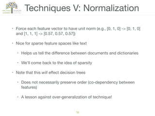 Techniques V: Normalization
• Force each feature vector to have unit norm (e.g., [0, 1, 0] -> [0, 1, 0]
and [1, 1, 1] -> [0.57, 0.57, 0.57])

• Nice for sparse feature spaces like text

• Helps us tell the diﬀerence between documents and dictionaries

• We’ll come back to the idea of sparsity

• Note that this will eﬀect decision trees

• Does not necessarily preserve order (co-dependency between
features)

• A lesson against over-generalization of technique!
16
 