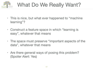 What Do We Really Want?
• This is nice, but what ever happened to “machine
learning”?

• Construct a feature space in which “learning is
easy”, whatever that means

• The space must preserve “important aspects of the
data”, whatever that means

• Are there general ways of posing this problem?
(Spoiler Alert: Yes)
17
 