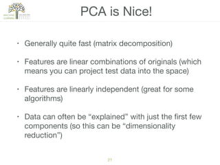 PCA is Nice!
• Generally quite fast (matrix decomposition)

• Features are linear combinations of originals (which
means you can project test data into the space)

• Features are linearly independent (great for some
algorithms)

• Data can often be “explained” with just the ﬁrst few
components (so this can be “dimensionality
reduction”)
21
 