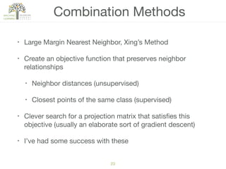 Combination Methods
• Large Margin Nearest Neighbor, Xing’s Method

• Create an objective function that preserves neighbor
relationships

• Neighbor distances (unsupervised)

• Closest points of the same class (supervised)

• Clever search for a projection matrix that satisﬁes this
objective (usually an elaborate sort of gradient descent)

• I’ve had some success with these
23
 