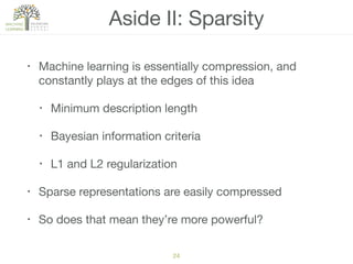 Aside II: Sparsity
• Machine learning is essentially compression, and
constantly plays at the edges of this idea

• Minimum description length

• Bayesian information criteria

• L1 and L2 regularization

• Sparse representations are easily compressed

• So does that mean they’re more powerful?
24
 