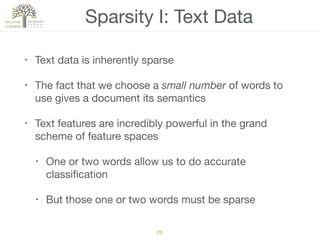 Sparsity I: Text Data
• Text data is inherently sparse

• The fact that we choose a small number of words to
use gives a document its semantics

• Text features are incredibly powerful in the grand
scheme of feature spaces

• One or two words allow us to do accurate
classiﬁcation

• But those one or two words must be sparse
25
 