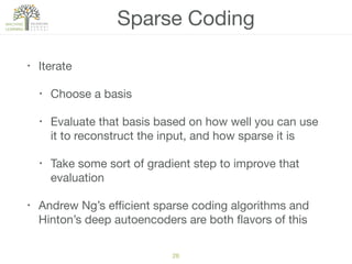 Sparse Coding
• Iterate

• Choose a basis

• Evaluate that basis based on how well you can use
it to reconstruct the input, and how sparse it is

• Take some sort of gradient step to improve that
evaluation

• Andrew Ng’s eﬃcient sparse coding algorithms and
Hinton’s deep autoencoders are both ﬂavors of this
28
 